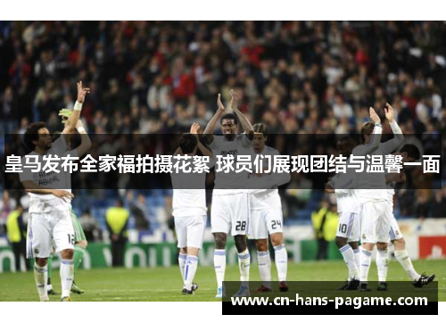 皇马发布全家福拍摄花絮 球员们展现团结与温馨一面